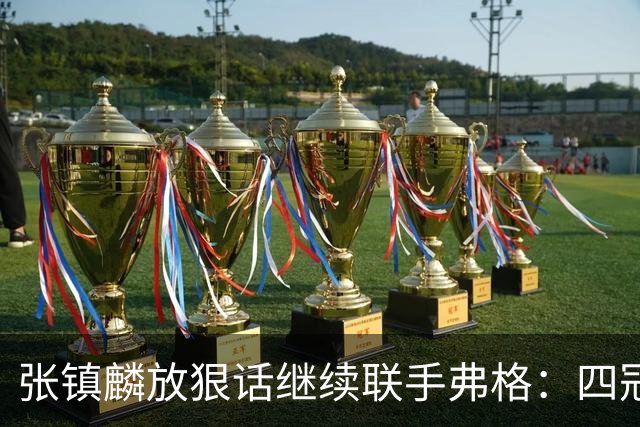 张镇麟放狠话继续联手弗格：四冠只是开始想要拿更多！两人关系不止是抱大腿